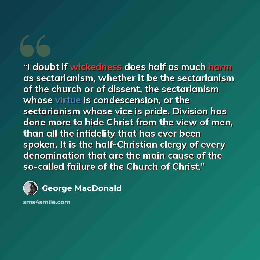 “I doubt if wickedness does half as much harm as sectarianism, whether it be the sectarianism of the church or of dissent, the sectarianism whose virtue is condescension, or the sectarianism whose vice is pride. Division has done more to hide Christ from the view of men, than all the infidelity…” quote by George MacDonald