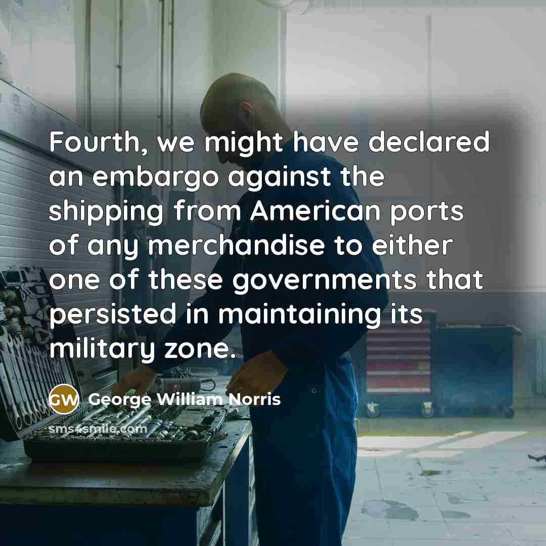 “Fourth, we might have declared an embargo against the shipping from American ports of any merchandise to either one of these governments that persisted in maintaining its military zone.” quote by George William Norris