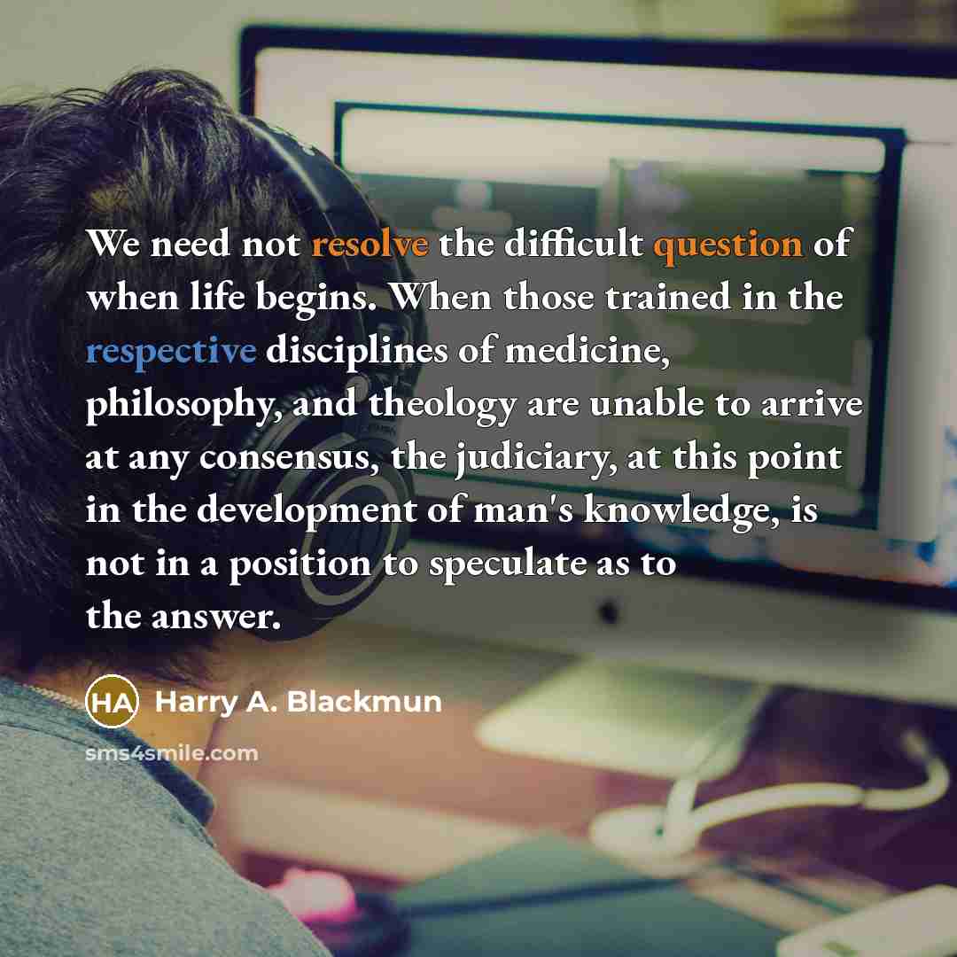 “We need not resolve the difficult question of when life begins. When those trained in the respective disciplines of medicine, philosophy, and theology are unable to arrive at any consensus, the judiciary, at this point in the development of man's knowledge, is not in a position to speculate as to…” quote by Harry A. Blackmun