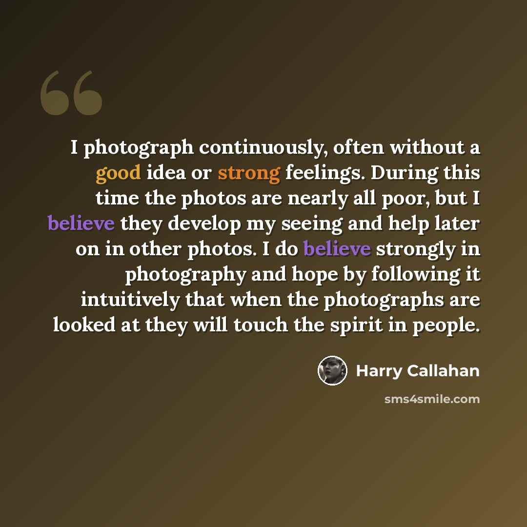 “I photograph continuously, often without a good idea or strong feelings. During this time the photos are nearly all poor, but I believe they develop my seeing and help later on in other photos. I do believe strongly in photography and hope by following it intuitively that when the photographs are…” quote by Harry Callahan