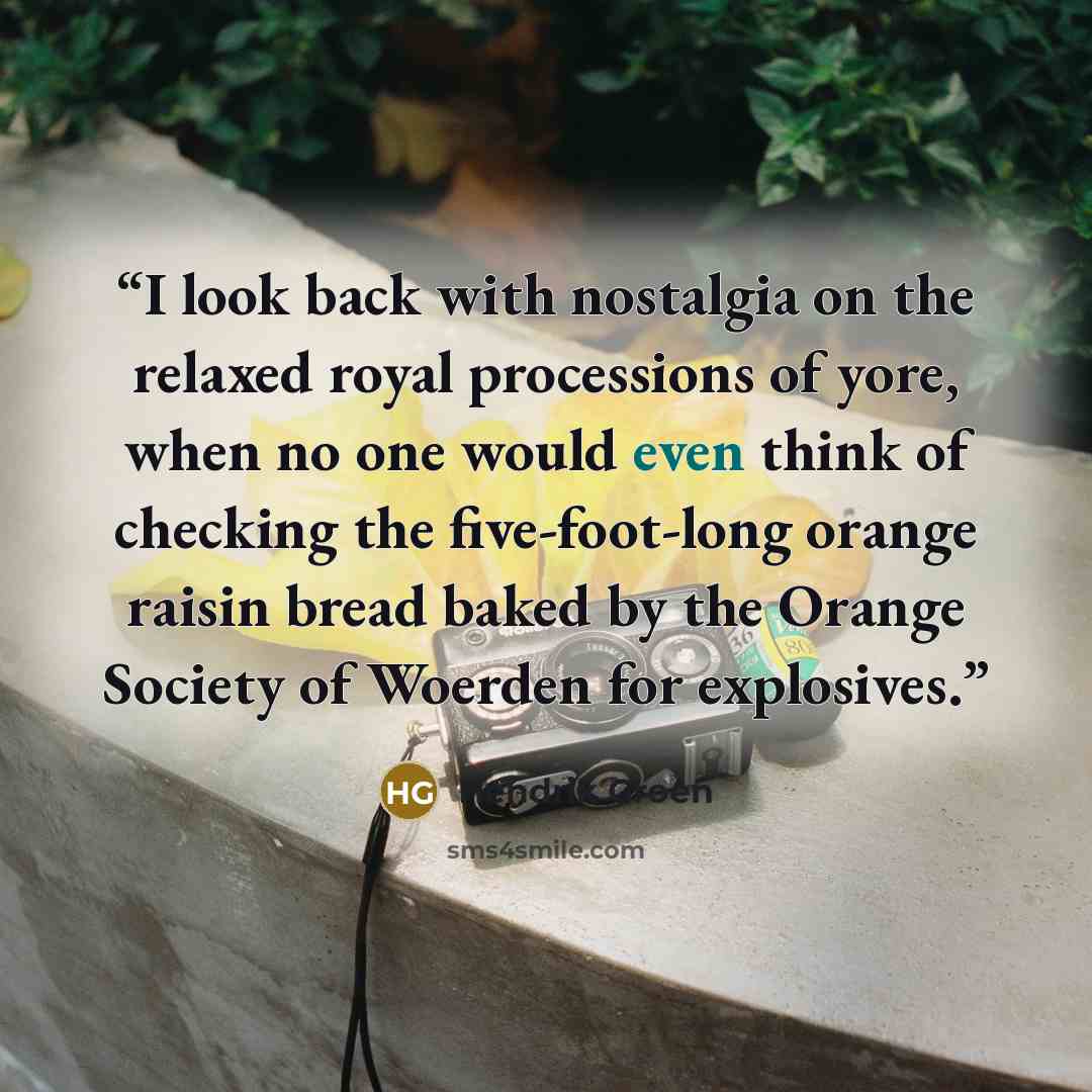 “I look back with nostalgia on the relaxed royal processions of yore, when no one would even think of checking the five-foot-long orange raisin bread baked by the Orange Society of Woerden for explosives.” quote by Hendrik Groen