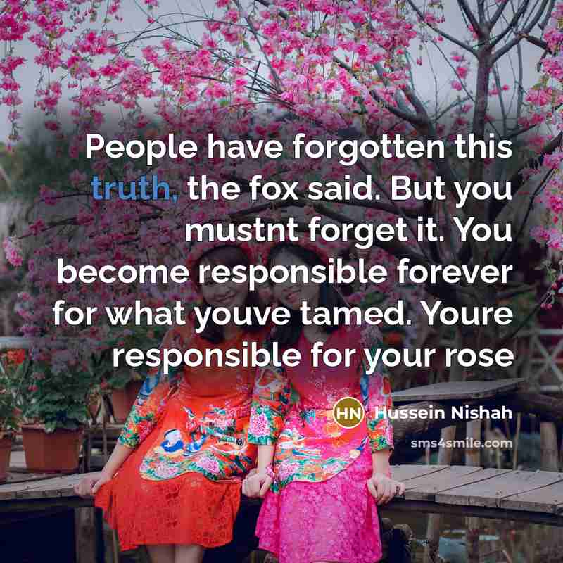 “People have forgotten this truth, the fox said. But you mustnt forget it. You become responsible forever for what youve tamed. Youre responsible for your rose” quote by Hussein Nishah