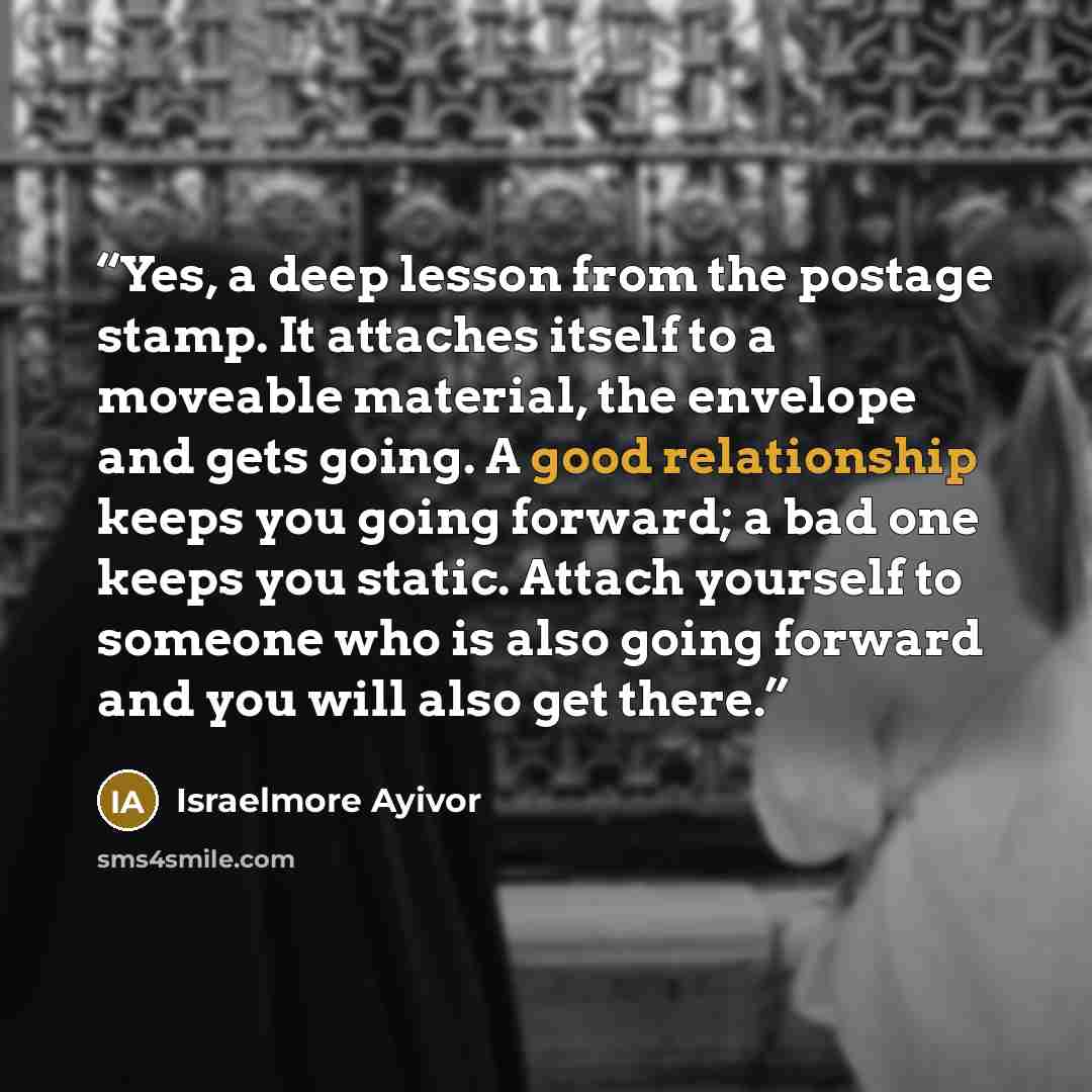 “Yes, a deep lesson from the postage stamp. It attaches itself to a moveable material, the envelope and gets going. A good relationship keeps you going forward; a bad one keeps you static. Attach yourself to someone who is also going forward and you will also get there.” quote by Israelmore Ayivor