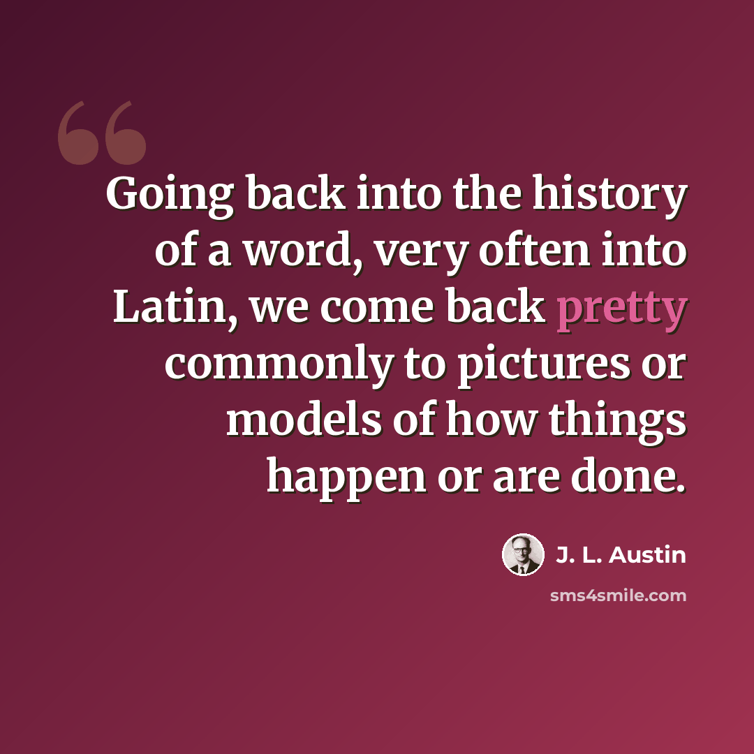 “Going back into the history of a word, very often into Latin, we come back pretty commonly to pictures or models of how things happen or are done.” quote by J. L. Austin
