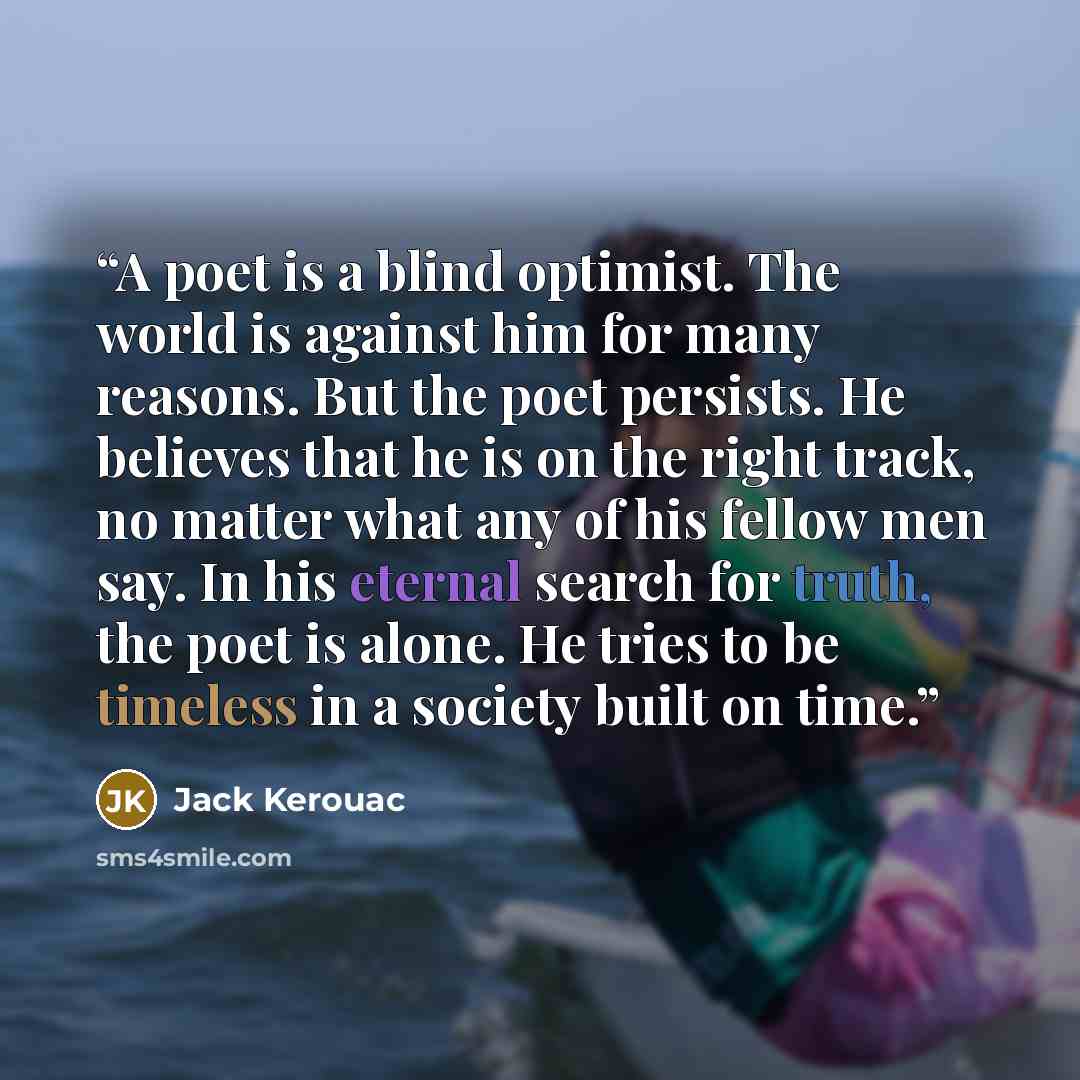“A poet is a blind optimist. The world is against him for many reasons. But the poet persists. He believes that he is on the right track, no matter what any of his fellow men say. In his eternal search for truth, the poet is alone. He tries to be timeless in a society built on time.” quote by Jack Kerouac