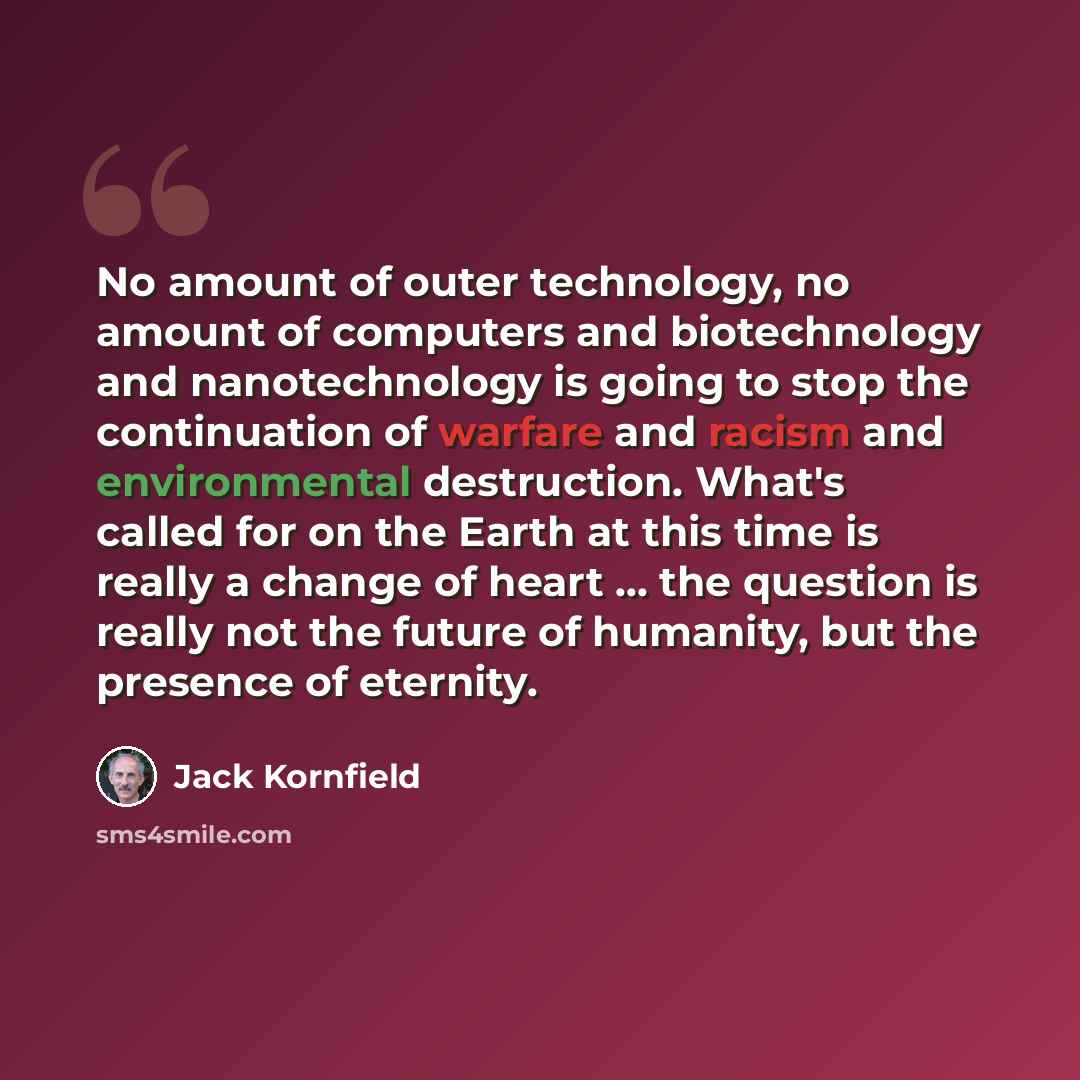 “No amount of outer technology, no amount of computers and biotechnology and nanotechnology is going to stop the continuation of warfare and racism and environmental destruction. What's called for on the Earth at this time is really a change of heart ... the question is really not the future of…” quote by Jack Kornfield