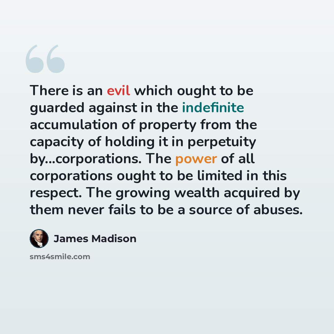 “There is an evil which ought to be guarded against in the indefinite accumulation of property from the capacity of holding it in perpetuity by...corporations. The power of all corporations ought to be limited in this respect. The growing wealth acquired by them never fails to be a source of abuses.” quote by James Madison