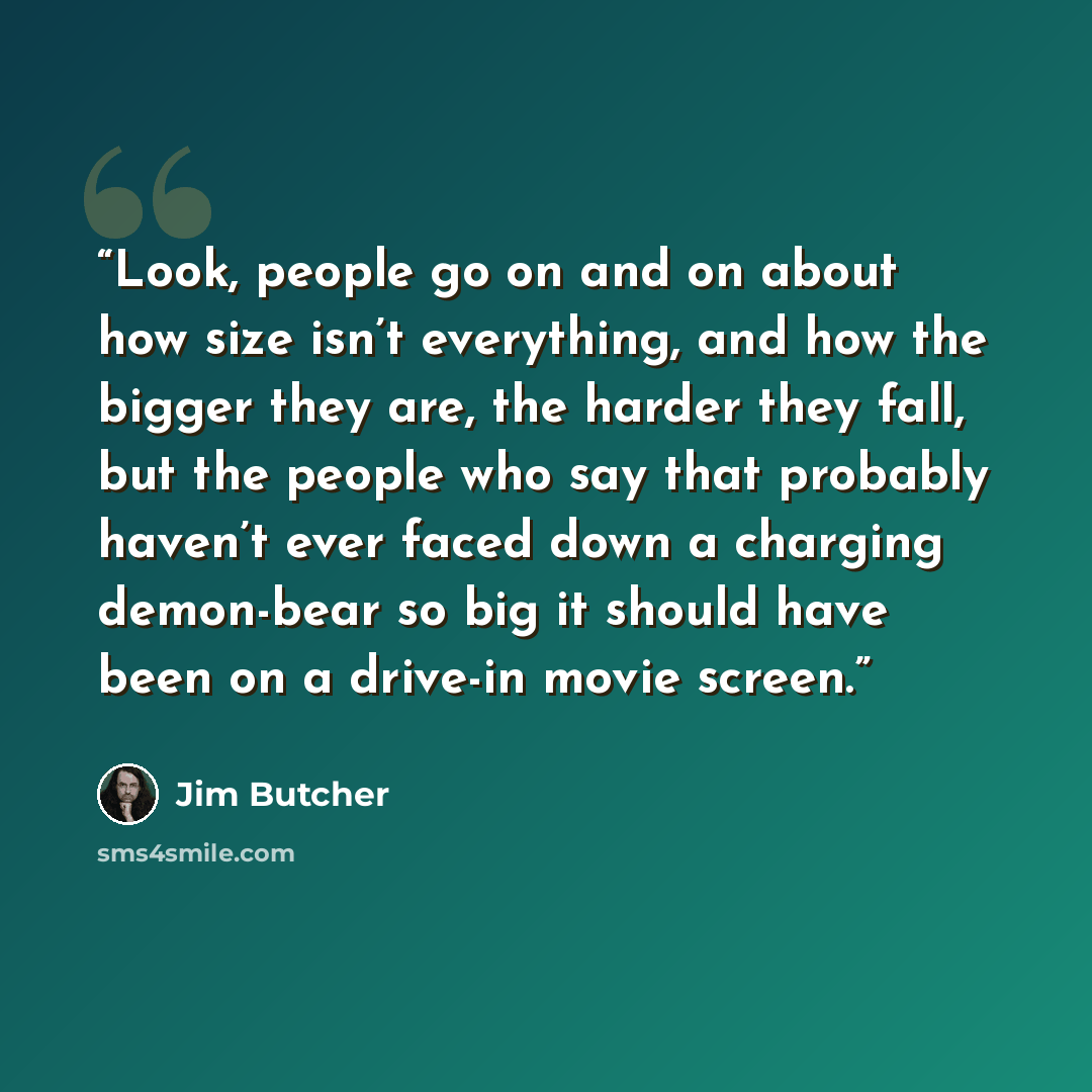 “Look, people go on and on about how size isn’t everything, and how the bigger they are, the harder they fall, but the people who say that probably haven’t ever faced down a charging demon-bear so big it should have been on a drive-in movie screen.” quote by Jim Butcher