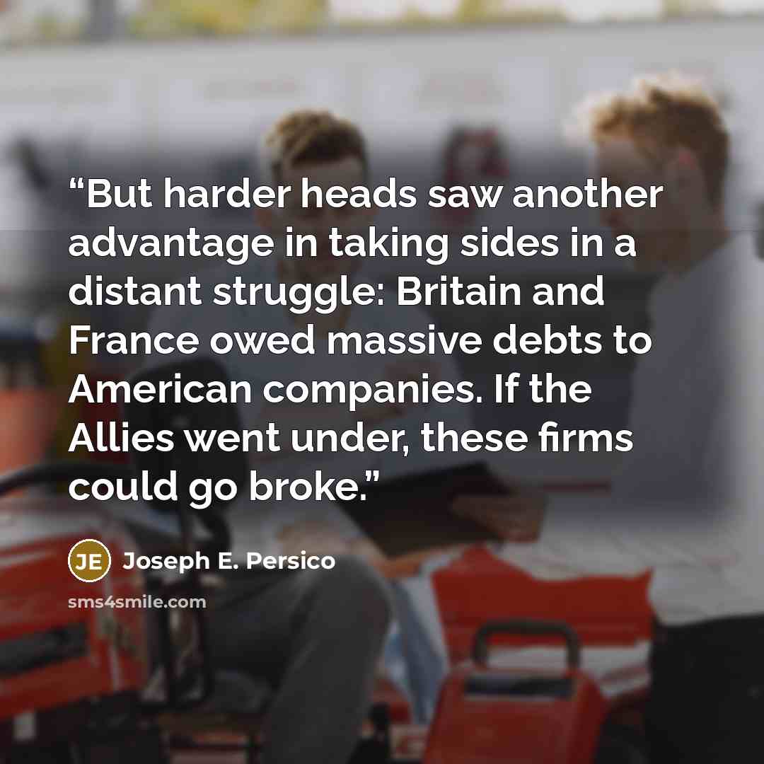 “But harder heads saw another advantage in taking sides in a distant struggle: Britain and France owed massive debts to American companies. If the Allies went under, these firms could go broke.” quote by Joseph E. Persico
