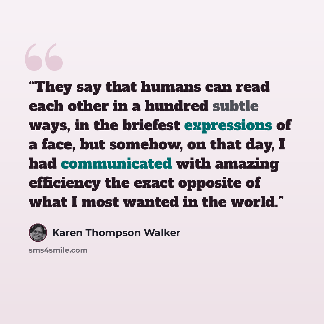 “They say that humans can read each other in a hundred subtle ways, in the briefest expressions of a face, but somehow, on that day, I had communicated with amazing efficiency the exact opposite of what I most wanted in the world.” quote by Karen Thompson Walker