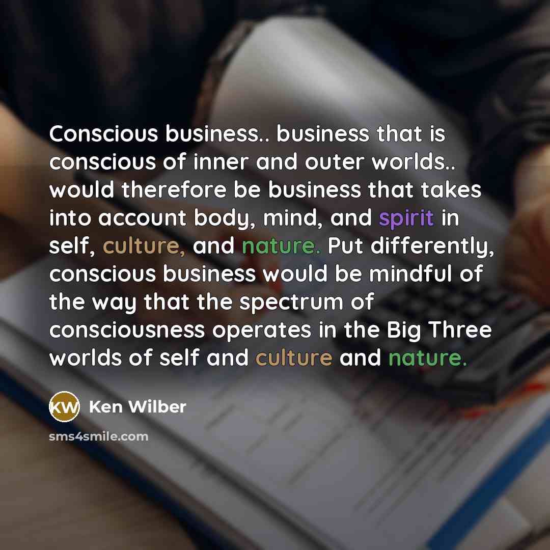 “Conscious business.. business that is conscious of inner and outer worlds.. would therefore be business that takes into account body, mind, and spirit in self, culture, and nature. Put differently, conscious business would be mindful of the way that the spectrum of consciousness operates in the…” quote by Ken Wilber