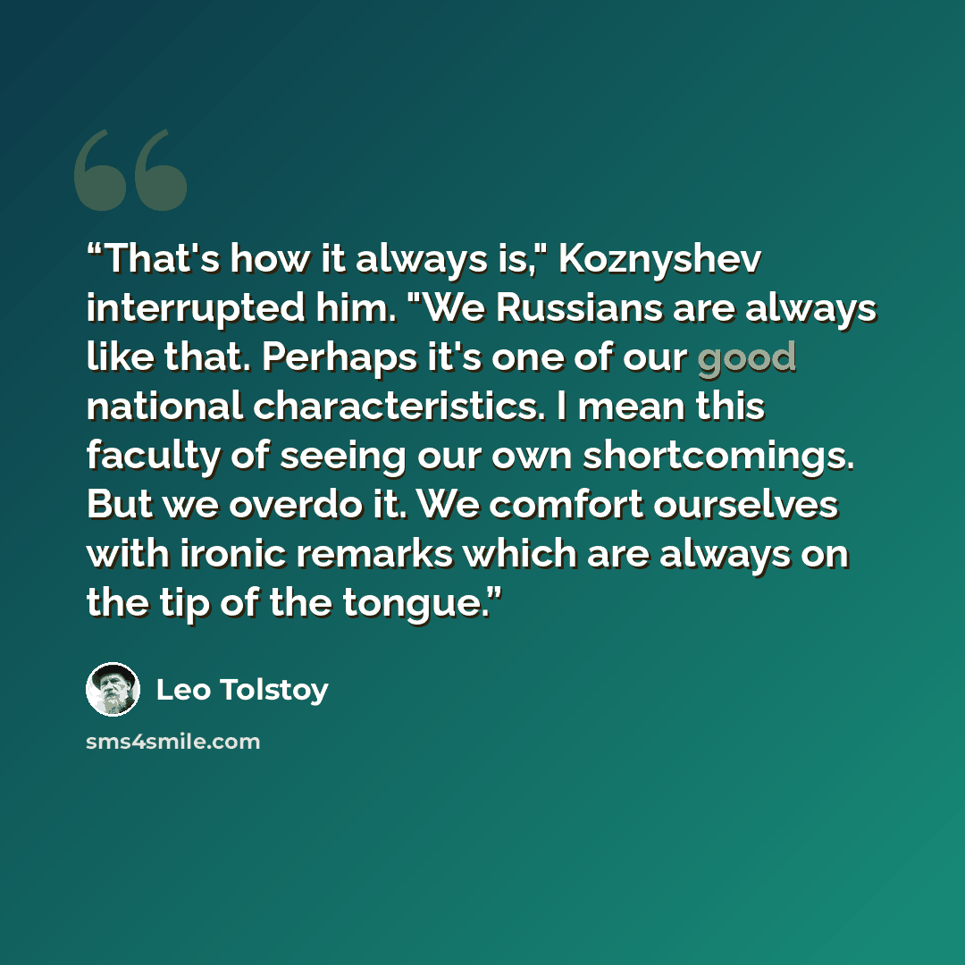 “That's how it always is," Koznyshev interrupted him. "We Russians are always like that. Perhaps it's one of our good national characteristics. I mean this faculty of seeing our own shortcomings. But we overdo it. We comfort ourselves with ironic remarks which are always on the tip of the tongue.” quote by Leo Tolstoy