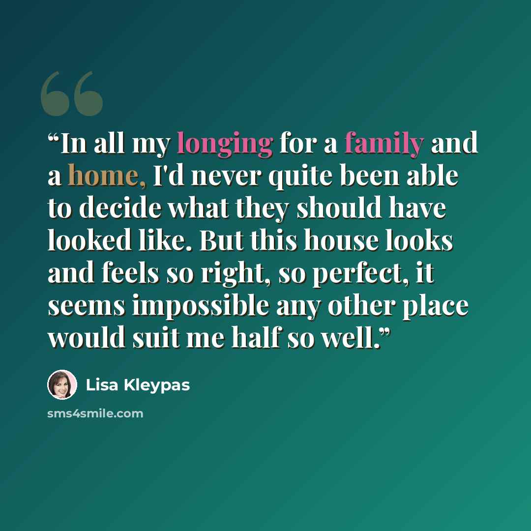 “In all my longing for a family and a home, I'd never quite been able to decide what they should have looked like. But this house looks and feels so right, so perfect, it seems impossible any other place would suit me half so well.” quote by Lisa Kleypas