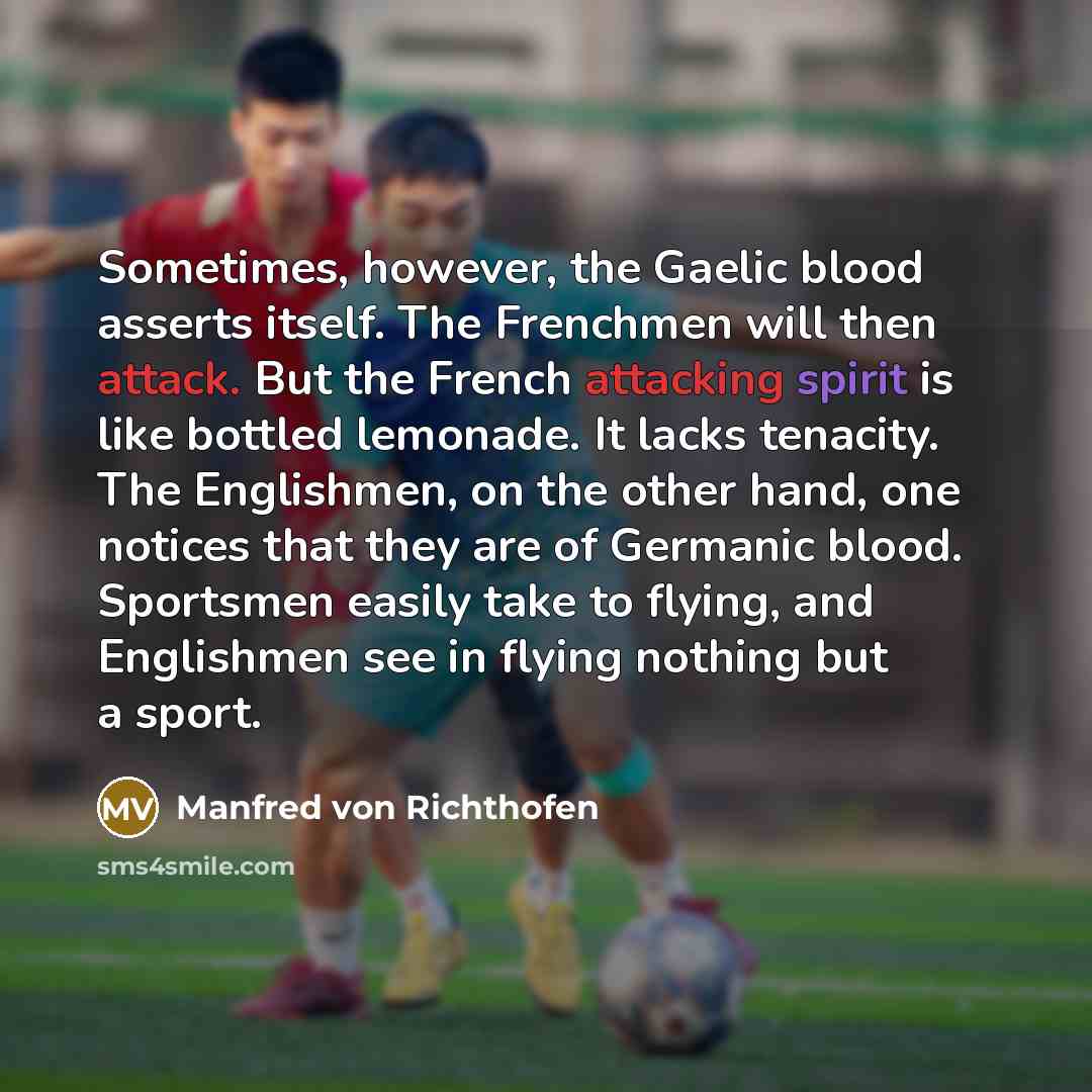 “Sometimes, however, the Gaelic blood asserts itself. The Frenchmen will then attack. But the French attacking spirit is like bottled lemonade. It lacks tenacity. The Englishmen, on the other hand, one notices that they are of Germanic blood. Sportsmen easily take to flying, and Englishmen see in…” quote by Manfred von Richthofen