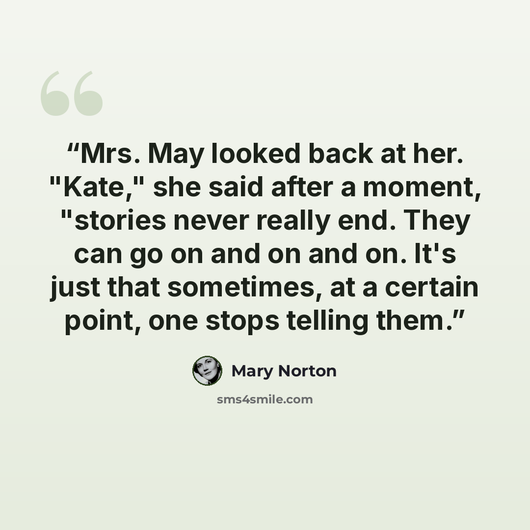 “Mrs. May looked back at her. "Kate," she said after a moment, "stories never really end. They can go on and on and on. It's just that sometimes, at a certain point, one stops telling them.” quote by Mary Norton