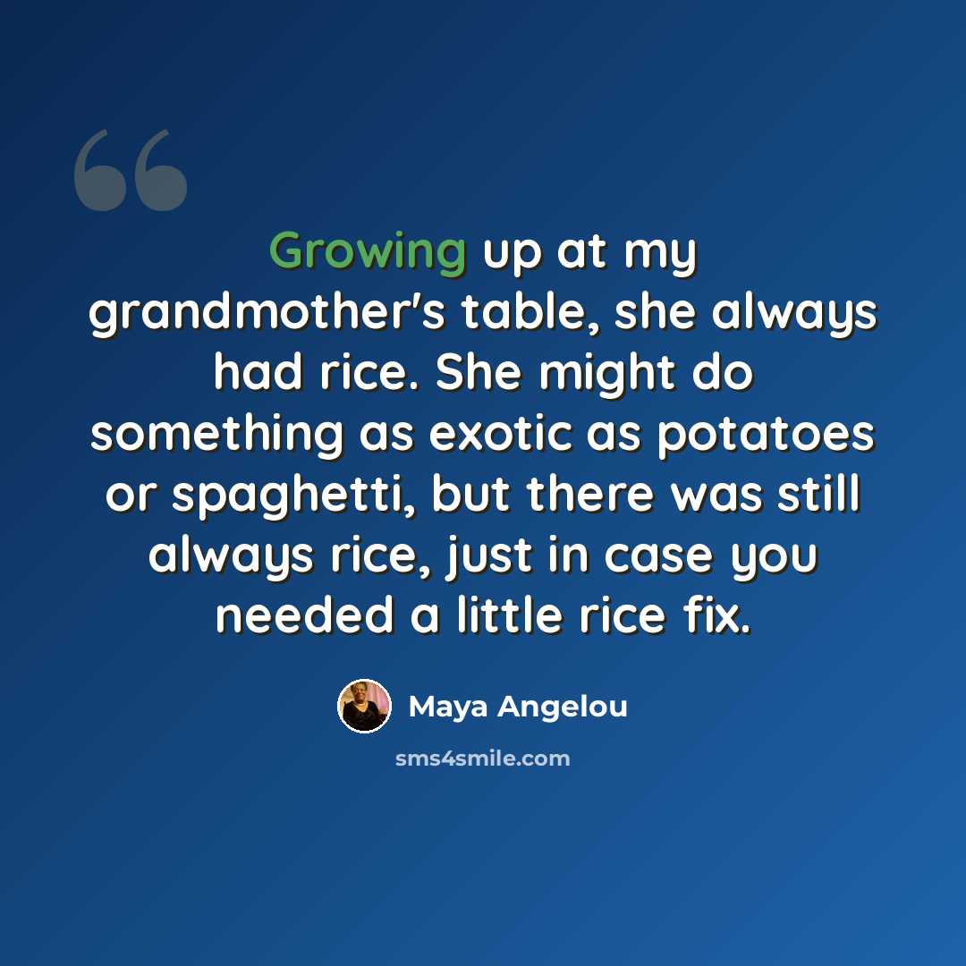 “Growing up at my grandmother's table, she always had rice. She might do something as exotic as potatoes or spaghetti, but there was still always rice, just in case you needed a little rice fix.” quote by Maya Angelou