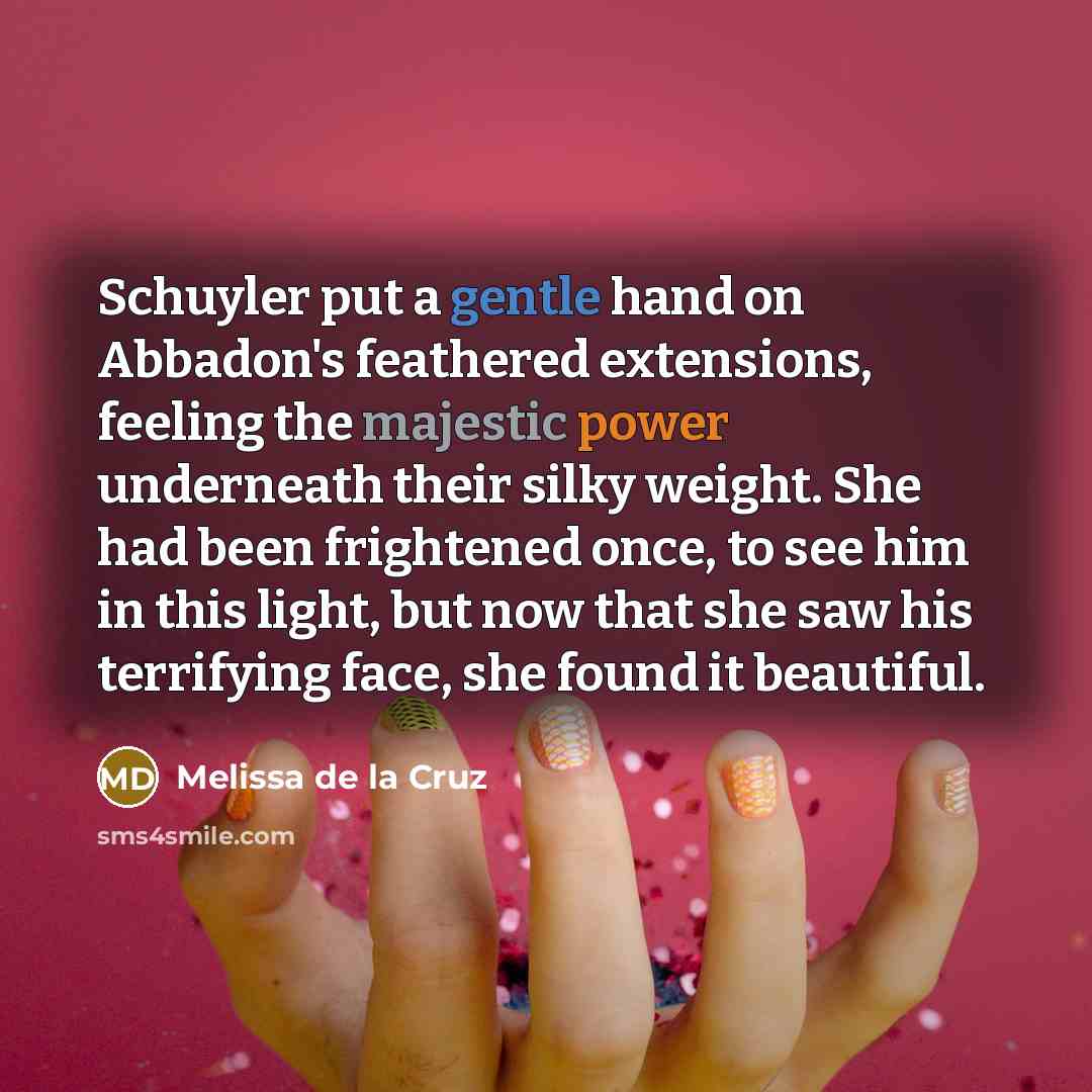 “Schuyler put a gentle hand on Abbadon's feathered extensions, feeling the majestic power underneath their silky weight. She had been frightened once, to see him in this light, but now that she saw his terrifying face, she found it beautiful.” quote by Melissa de la Cruz