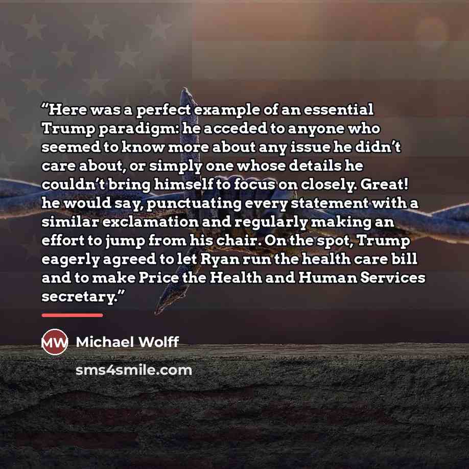 “Here was a perfect example of an essential Trump paradigm: he acceded to anyone who seemed to know more about any issue he didn’t care about, or simply one whose details he couldn’t bring himself to focus on closely. Great! he would say, punctuating every statement with a similar exclamation and…” quote by Michael Wolff
