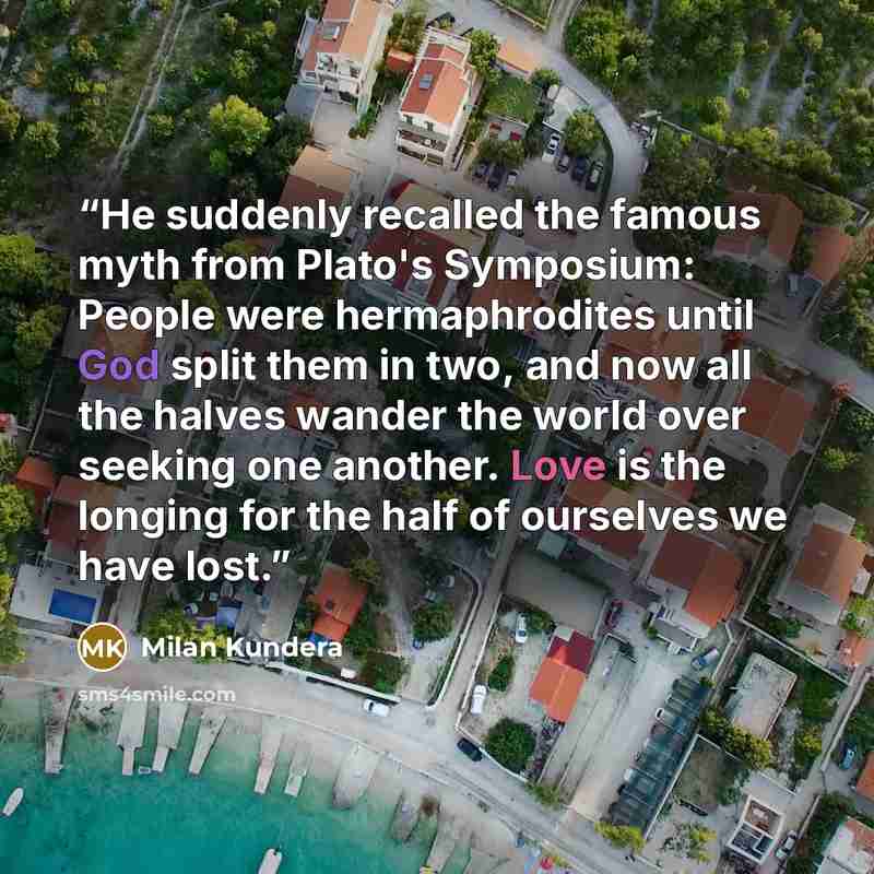 “He suddenly recalled the famous myth from Plato's Symposium: People were hermaphrodites until God split them in two, and now all the halves wander the world over seeking one another. Love is the longing for the half of ourselves we have lost.” quote by Milan Kundera
