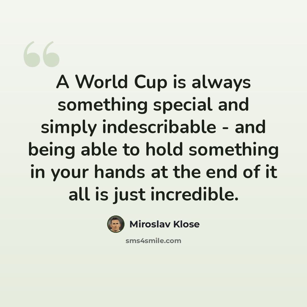 “A World Cup is always something special and simply indescribable - and being able to hold something in your hands at the end of it all is just incredible.” quote by Miroslav Klose