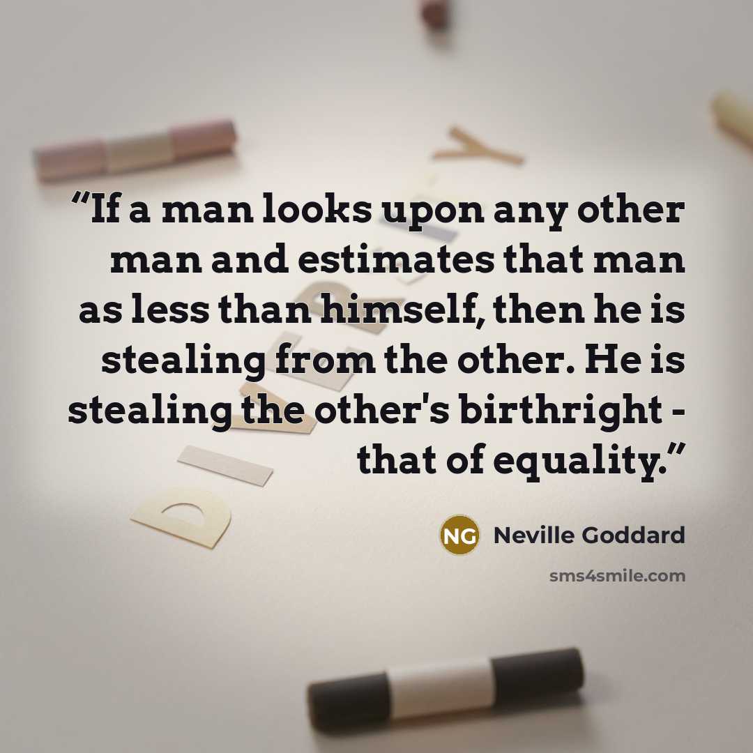 “If a man looks upon any other man and estimates that man as less than himself, then he is stealing from the other. He is stealing the other's birthright - that of equality.” quote by Neville Goddard