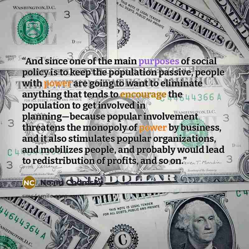 “And since one of the main purposes of social policy is to keep the population passive, people with power are going to want to eliminate anything that tends to encourage the population to get involved in planning―because popular involvement threatens the monopoly of power by business, and it also…” quote by Noam Chomsky