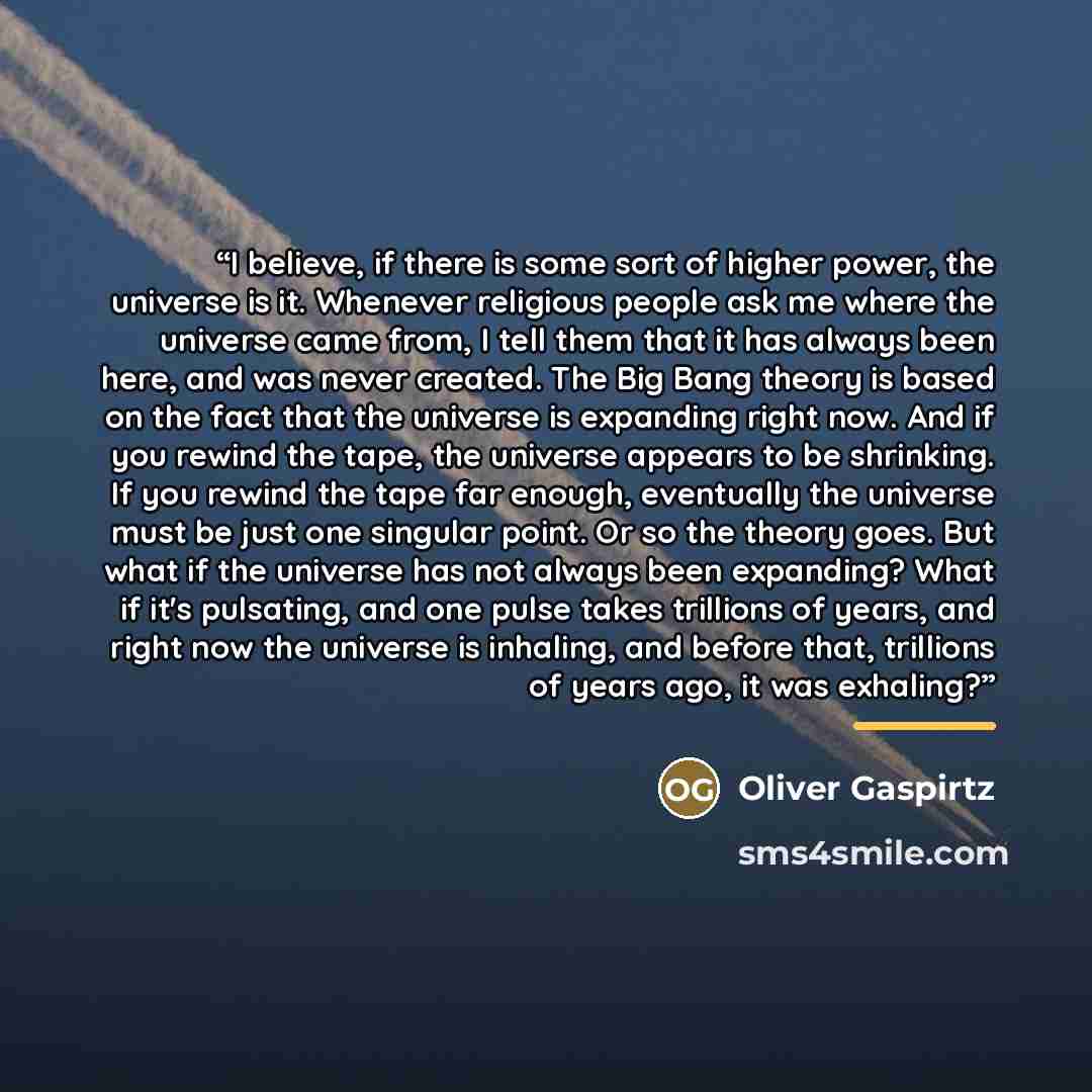 “I believe, if there is some sort of higher power, the universe is it. Whenever religious people ask me where the universe came from, I tell them that it has always been here, and was never created. The Big Bang theory is based on the fact that the universe is expanding right now. And if you rewind…” quote by Oliver Gaspirtz