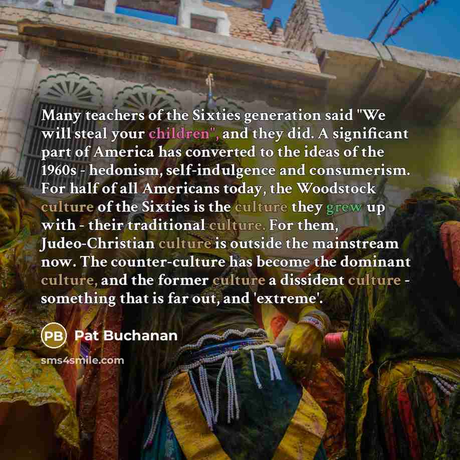 “Many teachers of the Sixties generation said "We will steal your children", and they did. A significant part of America has converted to the ideas of the 1960s - hedonism, self-indulgence and consumerism. For half of all Americans today, the Woodstock culture of the Sixties is the culture they…” quote by Pat Buchanan