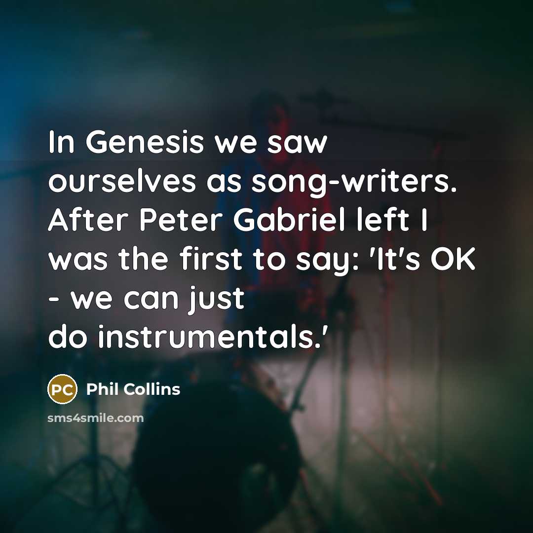 “In Genesis we saw ourselves as song-writers. After Peter Gabriel left I was the first to say: 'It's OK - we can just do instrumentals.'” quote by Phil Collins