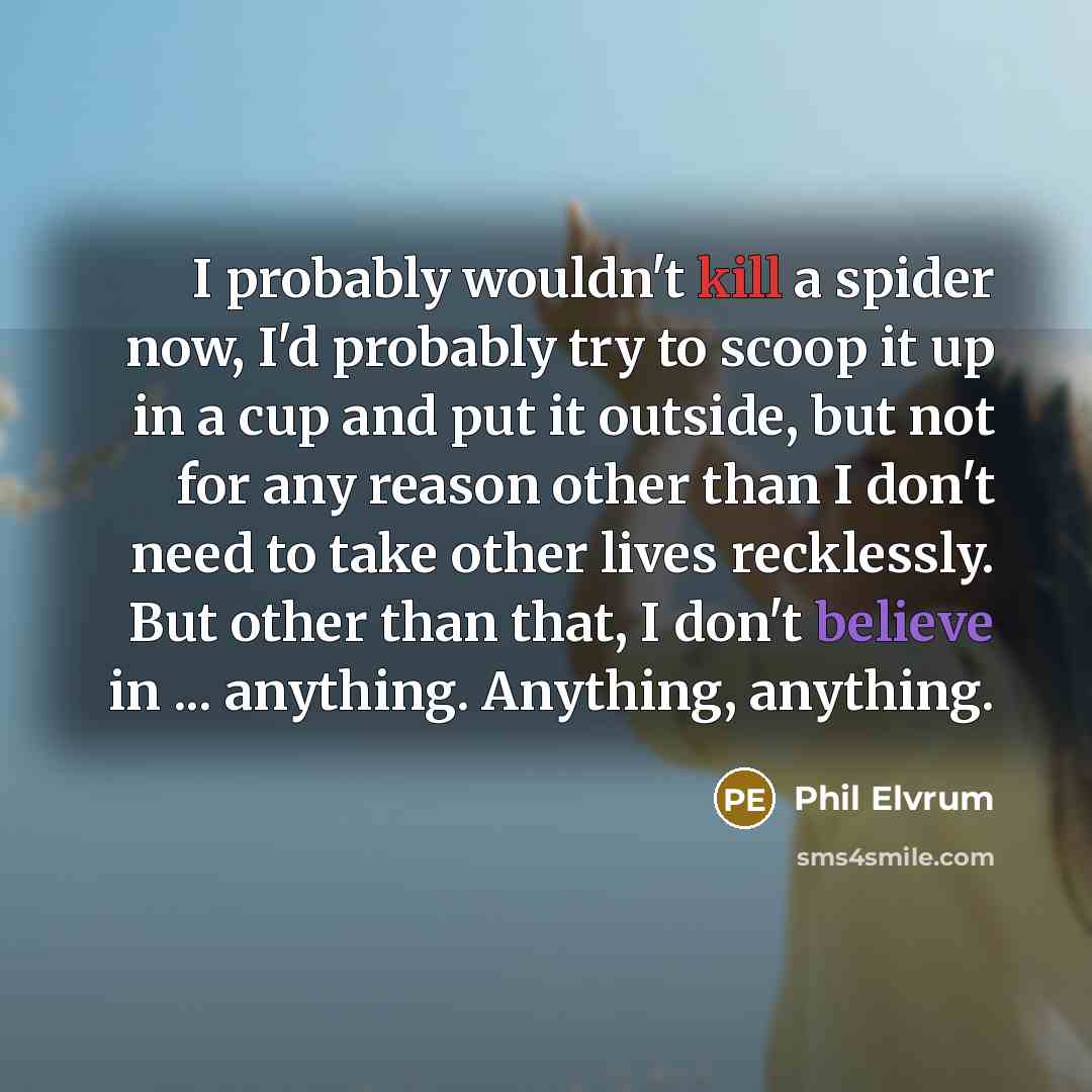 “I probably wouldn't kill a spider now, I'd probably try to scoop it up in a cup and put it outside, but not for any reason other than I don't need to take other lives recklessly. But other than that, I don't believe in ... anything. Anything, anything.” quote by Phil Elvrum