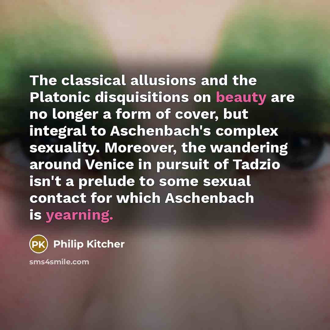 “The classical allusions and the Platonic disquisitions on beauty are no longer a form of cover, but integral to Aschenbach's complex sexuality. Moreover, the wandering around Venice in pursuit of Tadzio isn't a prelude to some sexual contact for which Aschenbach is yearning.” quote by Philip Kitcher