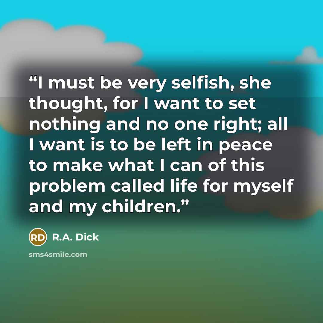 “I must be very selfish, she thought, for I want to set nothing and no one right; all I want is to be left in peace to make what I can of this problem called life for myself and my children.” quote by R.A. Dick