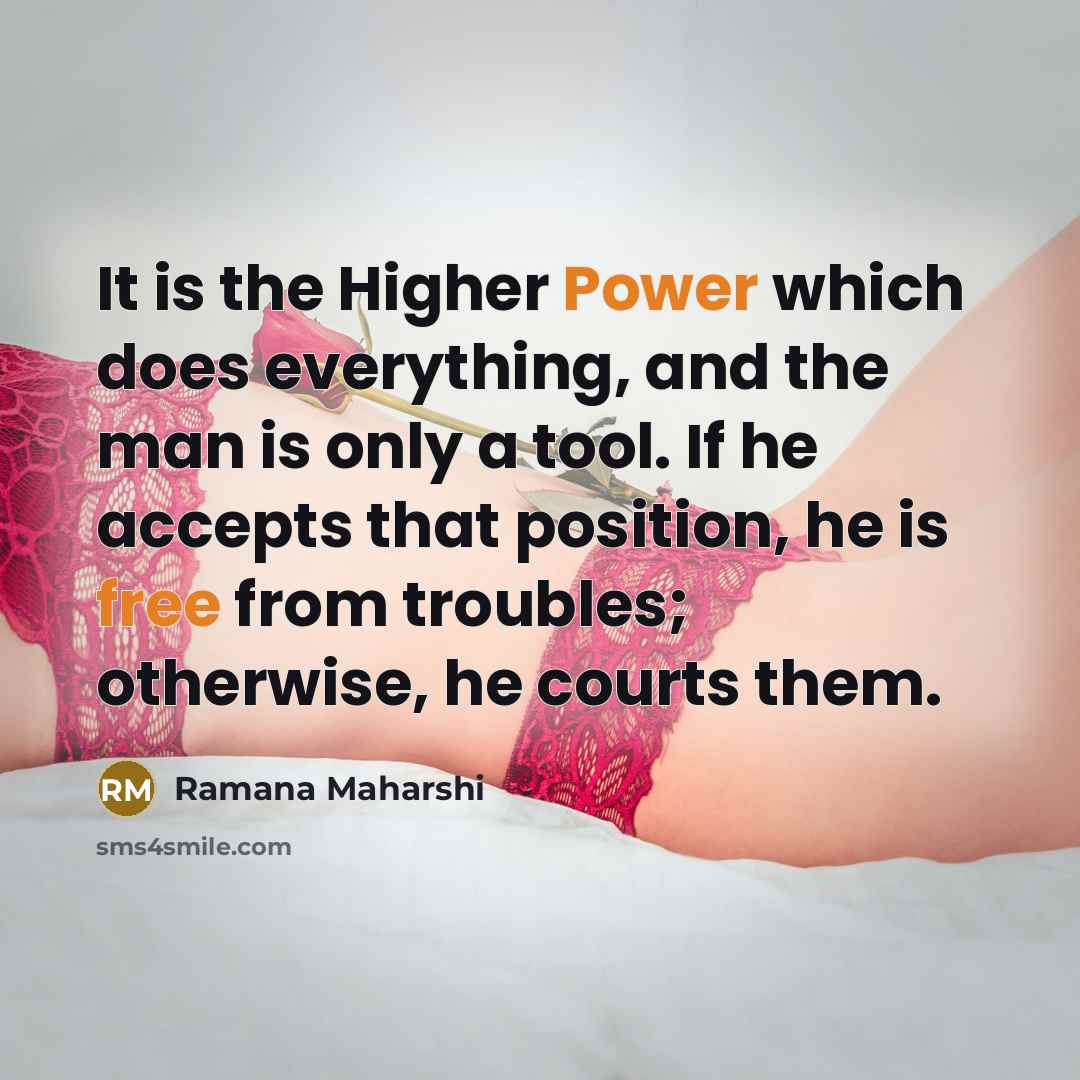 “It is the Higher Power which does everything, and the man is only a tool. If he accepts that position, he is free from troubles; otherwise, he courts them.” quote by Ramana Maharshi