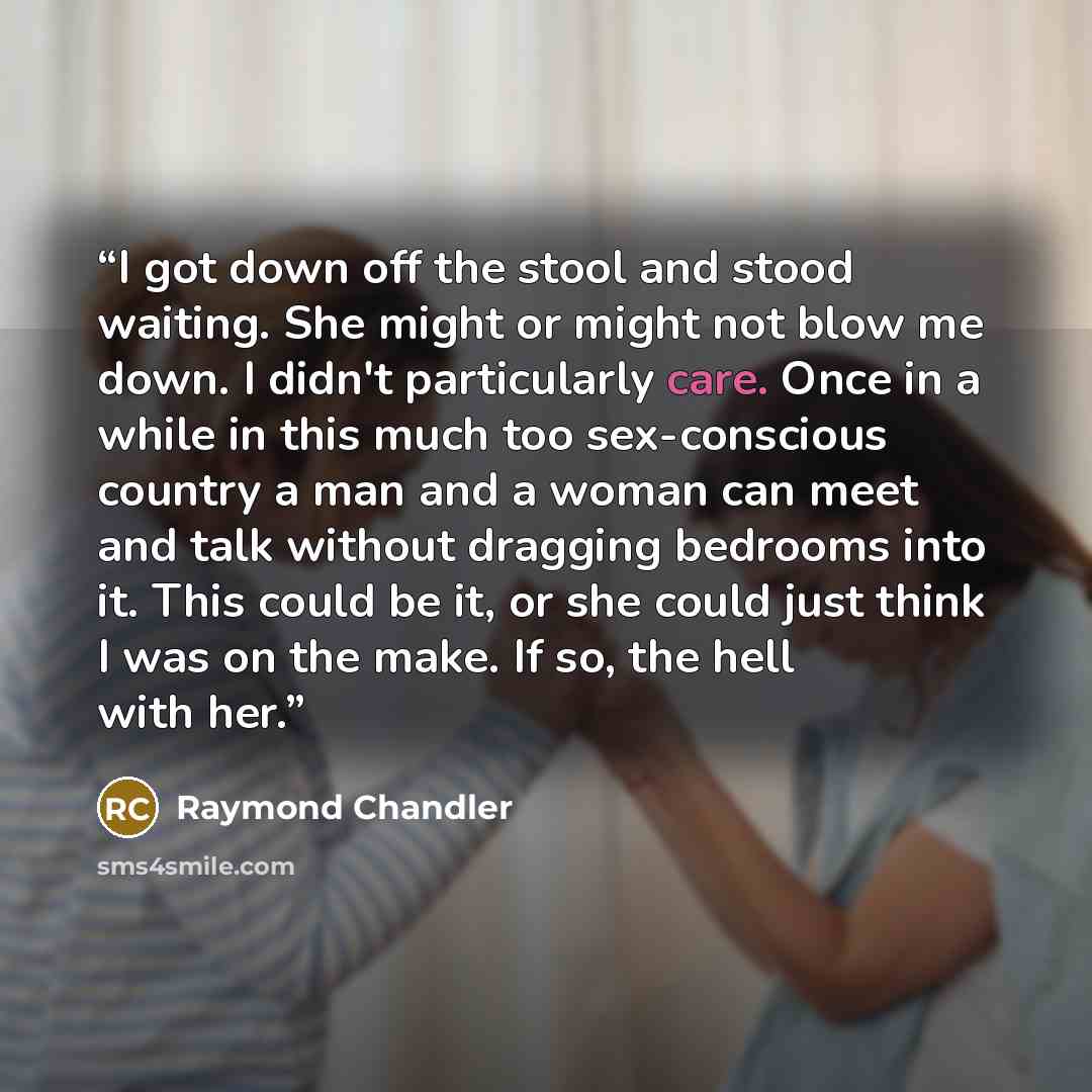 “I got down off the stool and stood waiting. She might or might not blow me down. I didn't particularly care. Once in a while in this much too sex-conscious country a man and a woman can meet and talk without dragging bedrooms into it. This could be it, or she could just think I was on the make. If…” quote by Raymond Chandler