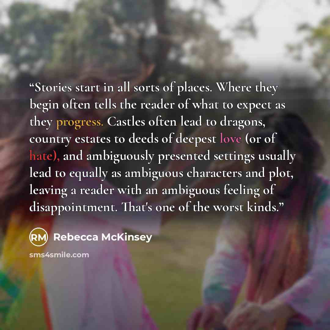 “Stories start in all sorts of places. Where they begin often tells the reader of what to expect as they progress. Castles often lead to dragons, country estates to deeds of deepest love (or of hate), and ambiguously presented settings usually lead to equally as ambiguous characters and plot…” quote by Rebecca McKinsey