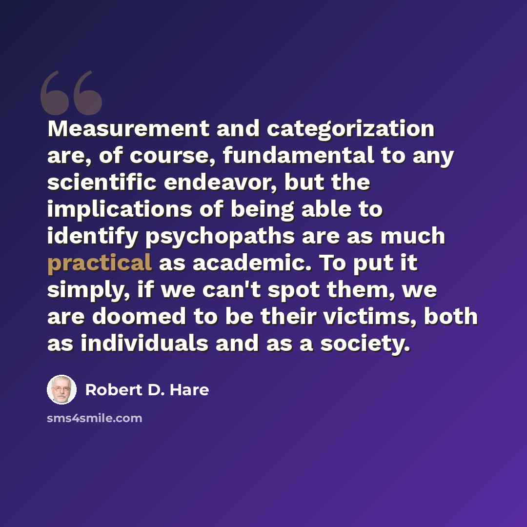 “Measurement and categorization are, of course, fundamental to any scientific endeavor, but the implications of being able to identify psychopaths are as much practical as academic. To put it simply, if we can't spot them, we are doomed to be their victims, both as individuals and as a society.” quote by Robert D. Hare