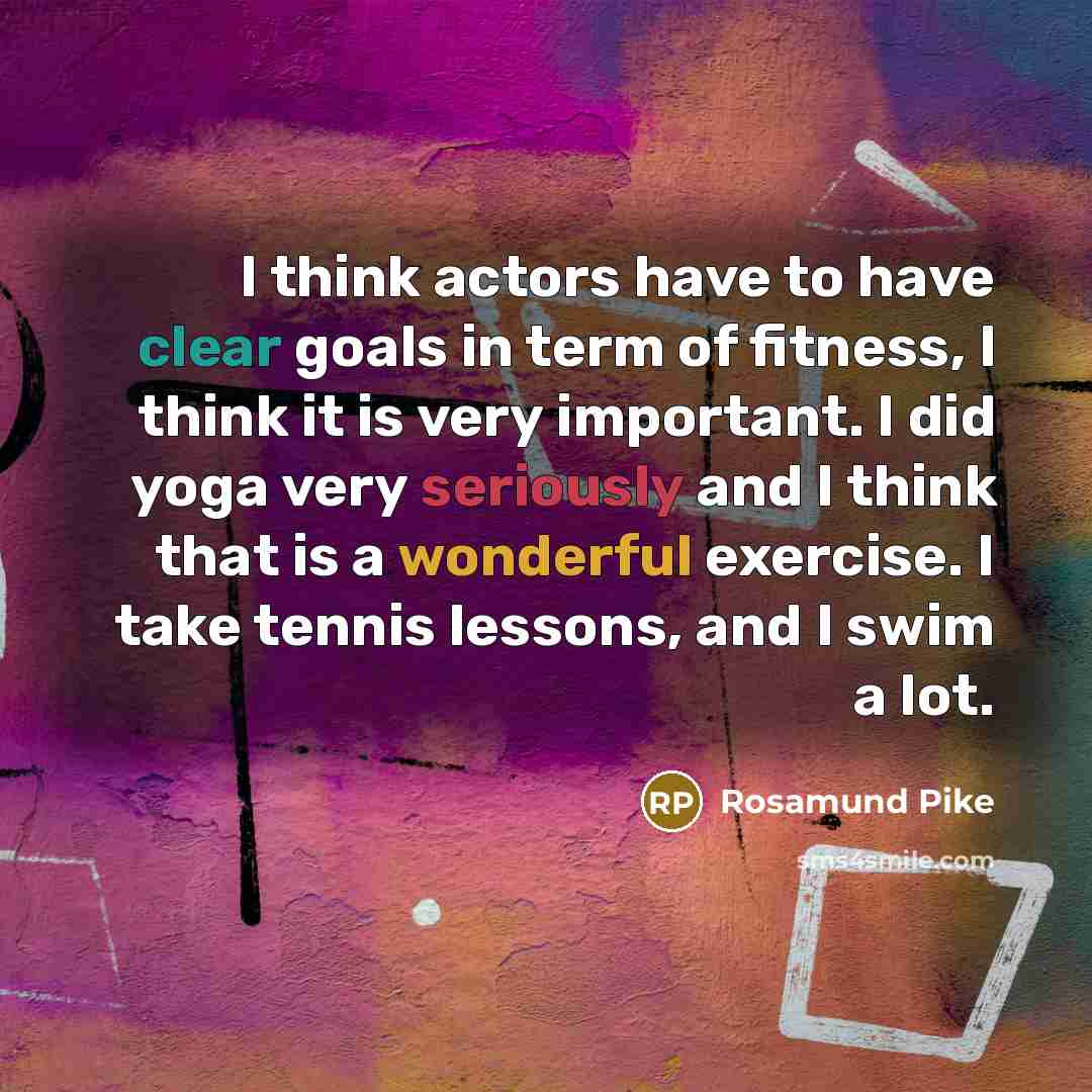 “I think actors have to have clear goals in term of fitness, I think it is very important. I did yoga very seriously and I think that is a wonderful exercise. I take tennis lessons, and I swim a lot.” quote by Rosamund Pike