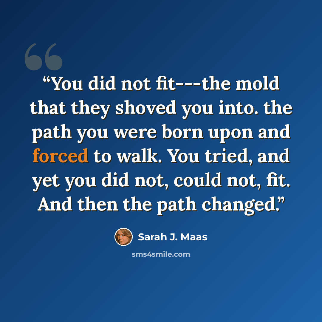 “You did not fit---the mold that they shoved you into. the path you were born upon and forced to walk. You tried, and yet you did not, could not, fit. And then the path changed.” quote by Sarah J. Maas