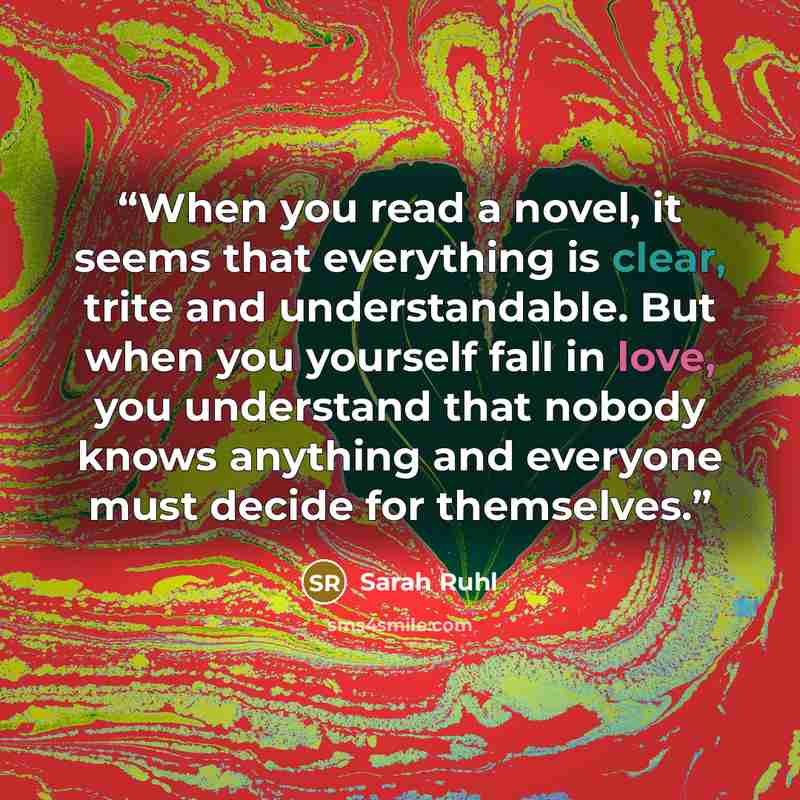 “When you read a novel, it seems that everything is clear, trite and understandable. But when you yourself fall in love, you understand that nobody knows anything and everyone must decide for themselves.” quote by Sarah Ruhl