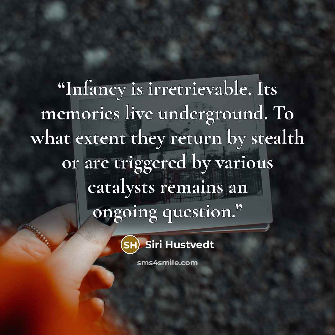 “Infancy is irretrievable. Its memories live underground. To what extent they return by stealth or are triggered by various catalysts remains an ongoing question.” quote by Siri Hustvedt