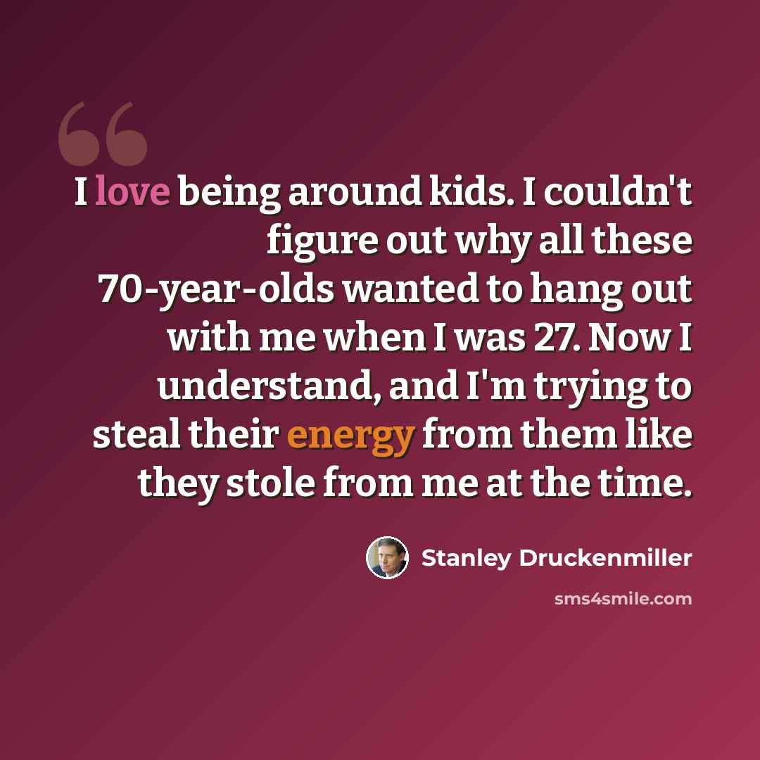 “I love being around kids. I couldn't figure out why all these 70-year-olds wanted to hang out with me when I was 27. Now I understand, and I'm trying to steal their energy from them like they stole from me at the time.” quote by Stanley Druckenmiller