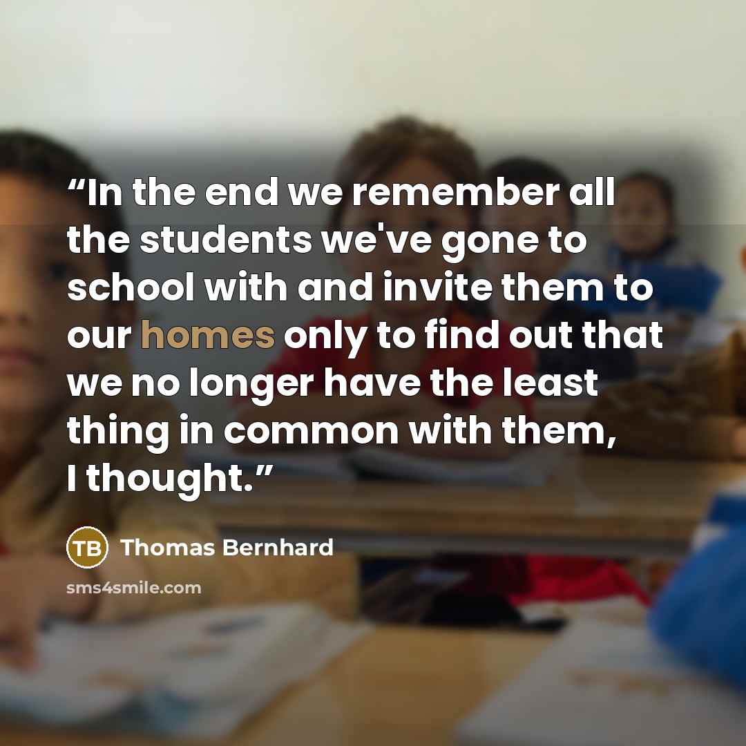 “In the end we remember all the students we've gone to school with and invite them to our homes only to find out that we no longer have the least thing in common with them, I thought.” quote by Thomas Bernhard