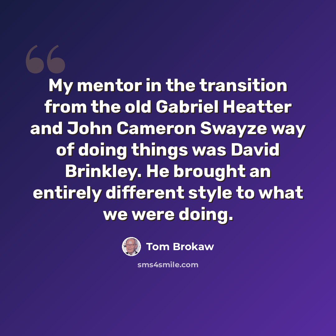 “My mentor in the transition from the old Gabriel Heatter and John Cameron Swayze way of doing things was David Brinkley. He brought an entirely different style to what we were doing.” quote by Tom Brokaw