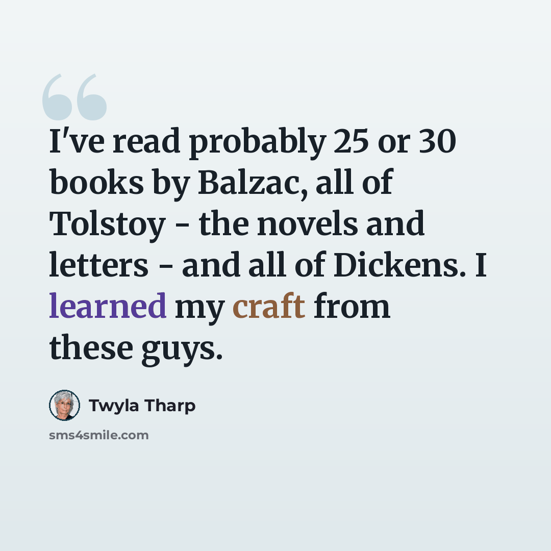 “I've read probably 25 or 30 books by Balzac, all of Tolstoy - the novels and letters - and all of Dickens. I learned my craft from these guys.” quote by Twyla Tharp