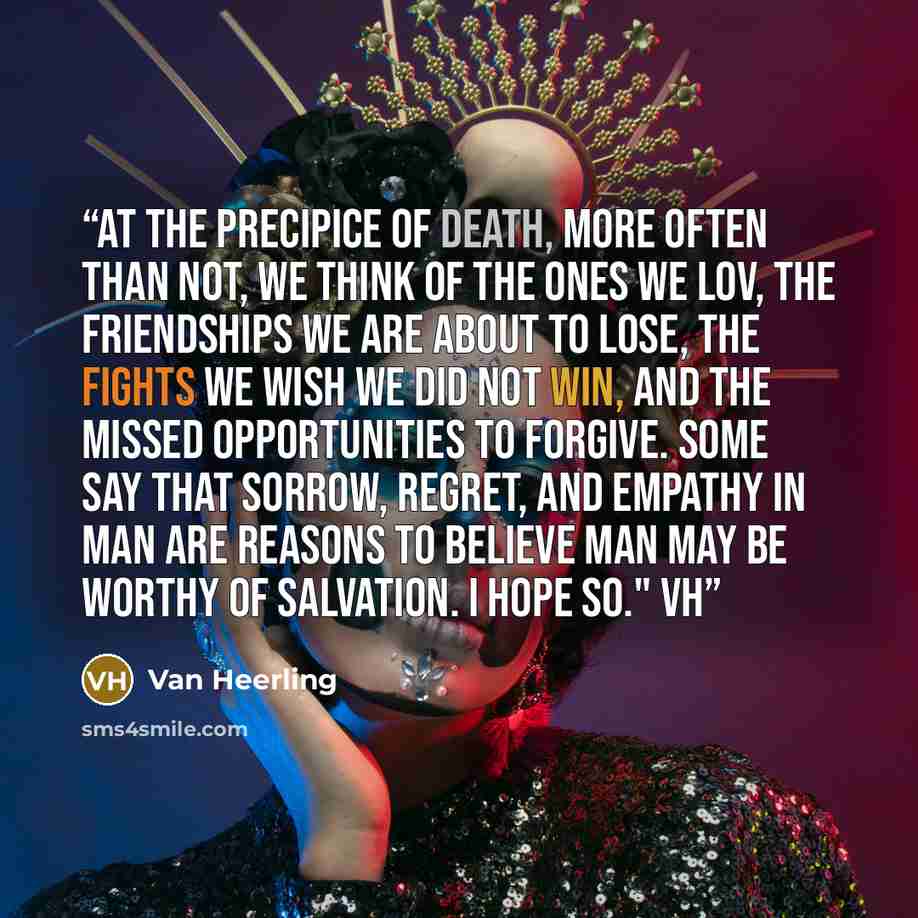 “At the precipice of death, more often than not, we think of the ones we lov, the friendships we are about to lose, the fights we wish we did not win, and the missed opportunities to forgive. Some say that sorrow, regret, and empathy in man are reasons to believe man may be worthy of salvation. I…” quote by Van Heerling