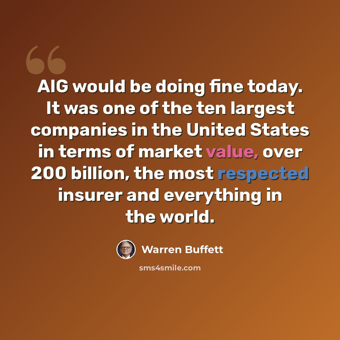 “AIG would be doing fine today. It was one of the ten largest companies in the United States in terms of market value, over 200 billion, the most respected insurer and everything in the world.” quote by Warren Buffett