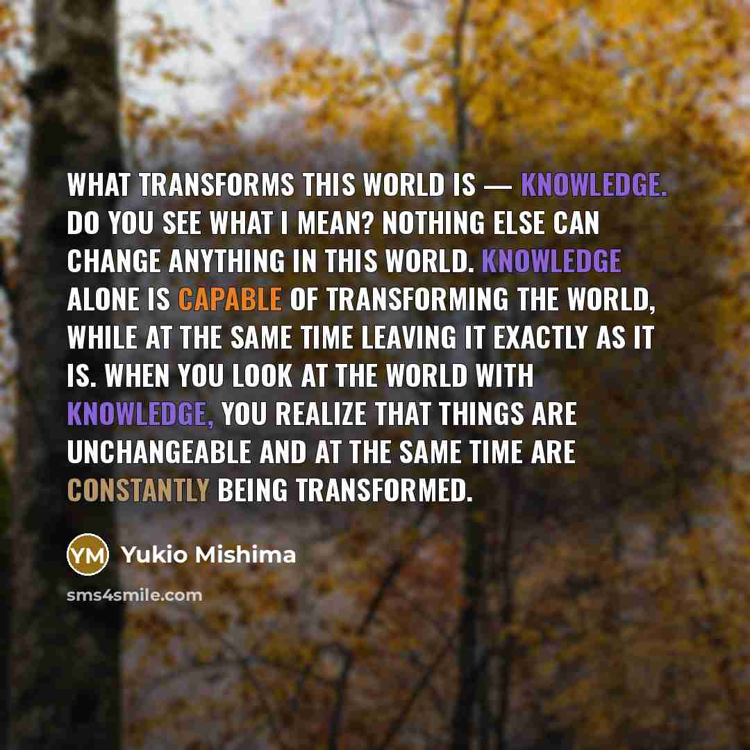 “What transforms this world is — knowledge. Do you see what I mean? Nothing else can change anything in this world. Knowledge alone is capable of transforming the world, while at the same time leaving it exactly as it is. When you look at the world with knowledge, you realize that things are…” quote by Yukio Mishima