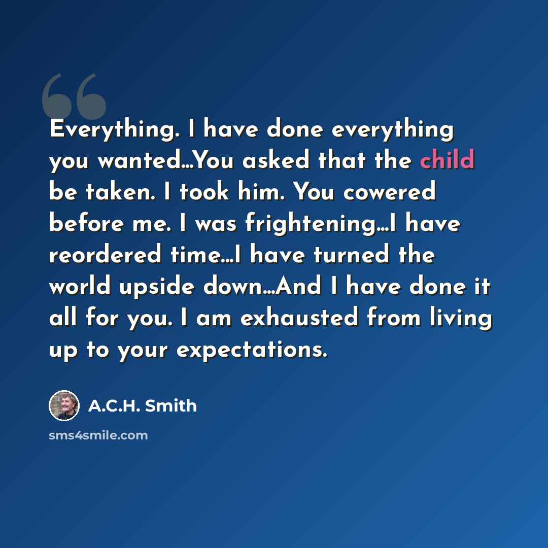 “Everything. I have done everything you wanted...You asked that the child be taken. I took him. You cowered before me. I was frightening...I have reordered time...I have turned the world upside down...And I have done it all for you. I am exhausted from living up to your expectations.” quote by A.C.H. Smith