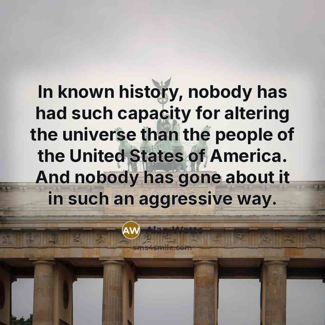 “In known history, nobody has had such capacity for altering the universe than the people of the United States of America. And nobody has gone about it in such an aggressive way.” quote by Alan Watts