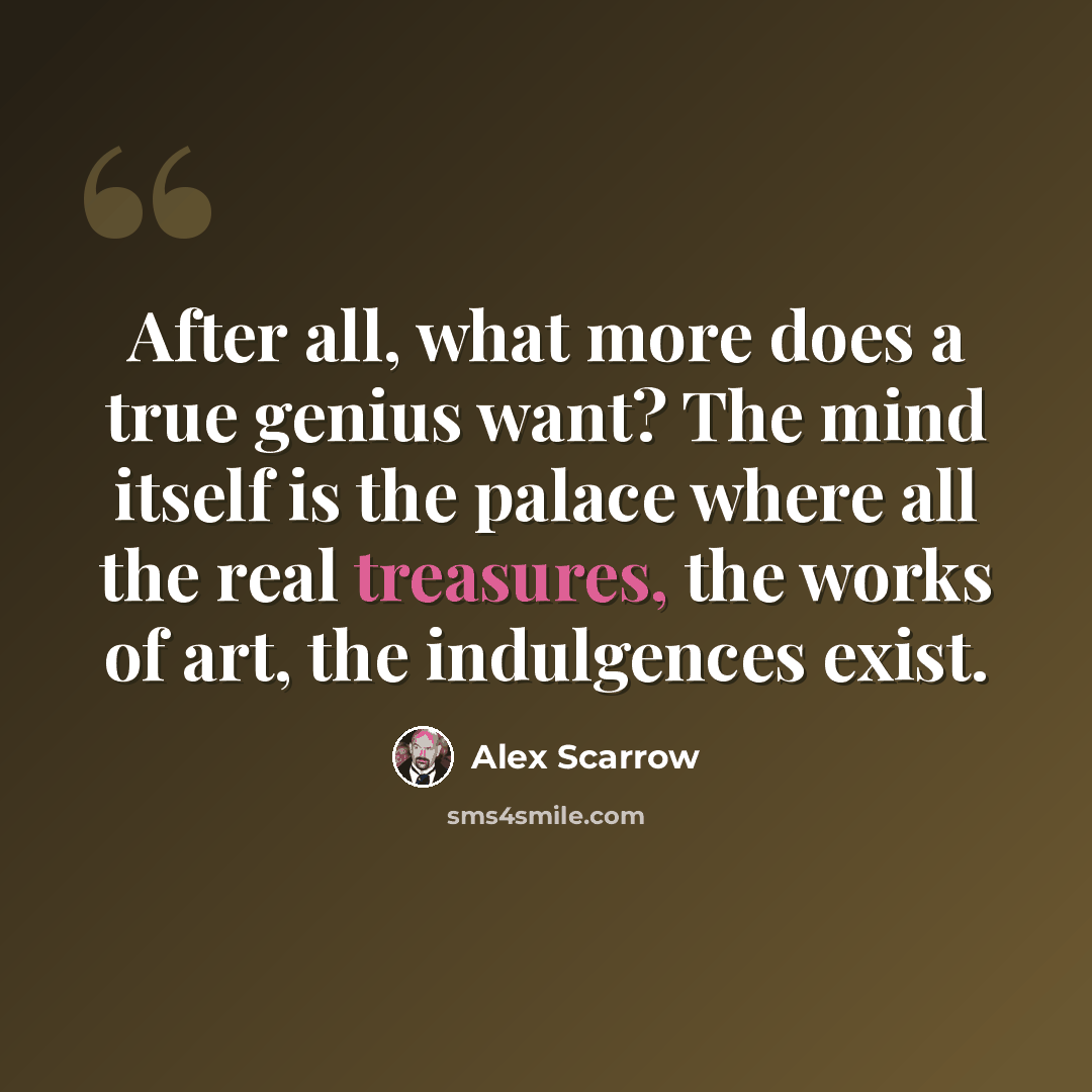 “After all, what more does a true genius want? The mind itself is the palace where all the real treasures, the works of art, the indulgences exist.” quote by Alex Scarrow